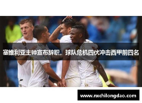 塞维利亚主帅宣布辞职，球队危机四伏冲击西甲前四名