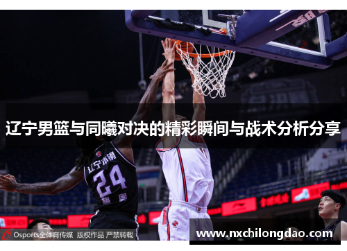 辽宁男篮与同曦对决的精彩瞬间与战术分析分享